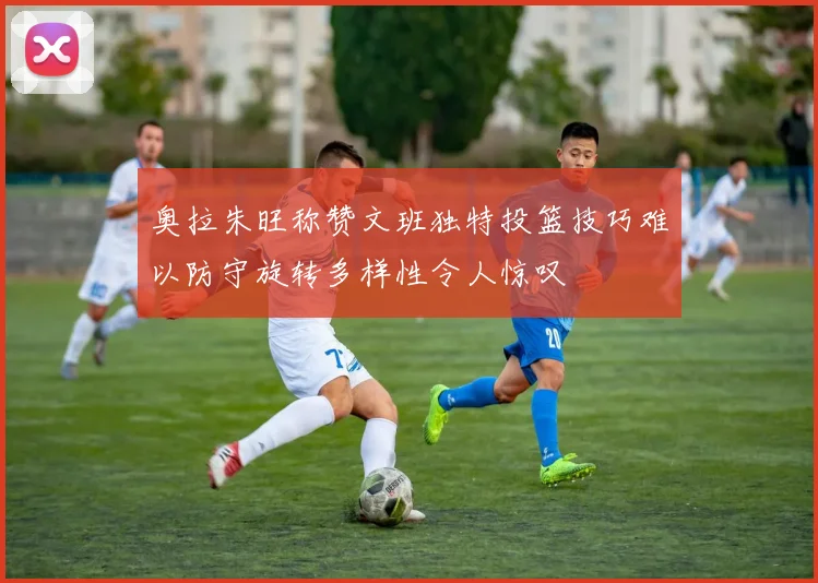 奥拉朱旺称赞文班独特投篮技巧难以防守旋转多样性令人惊叹
