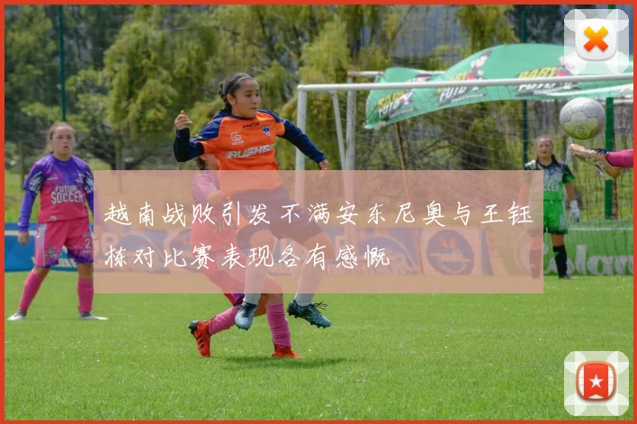 越南战败引发不满安东尼奥与王钰栋对比赛表现各有感慨