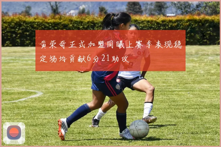 黄荣奇正式加盟同曦上赛季表现稳定场均贡献6分21助攻