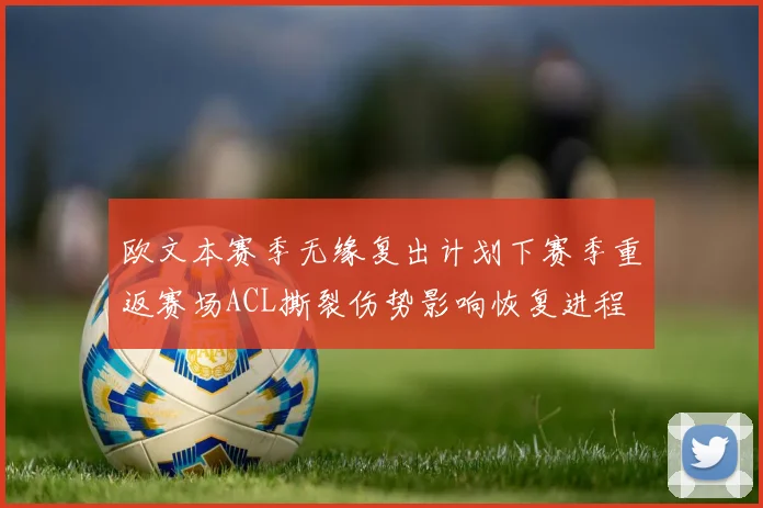欧文本赛季无缘复出计划下赛季重返赛场ACL撕裂伤势影响恢复进程