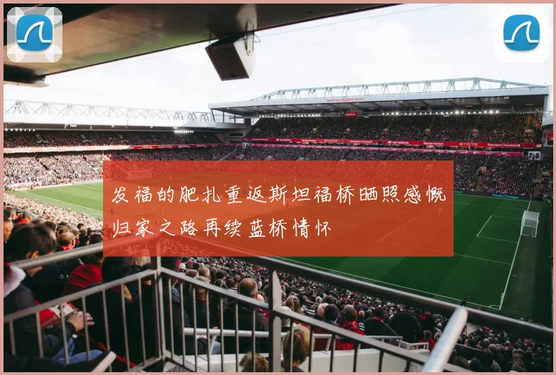 发福的肥扎重返斯坦福桥晒照感慨归家之路再续蓝桥情怀