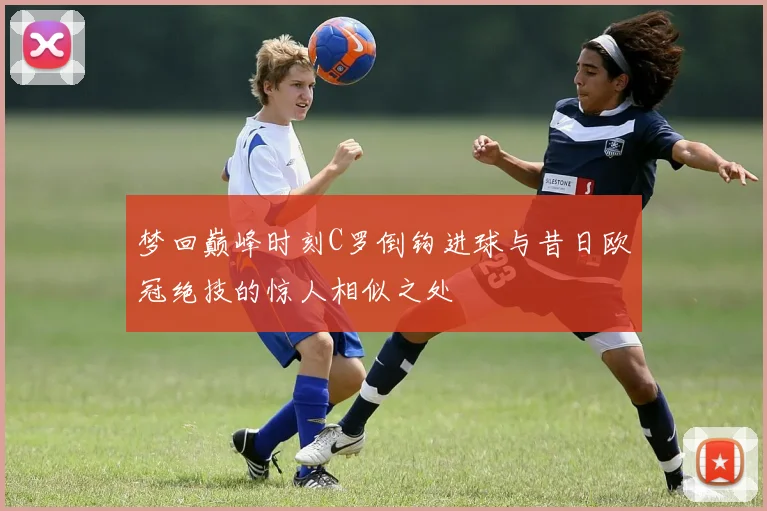梦回巅峰时刻C罗倒钩进球与昔日欧冠绝技的惊人相似之处