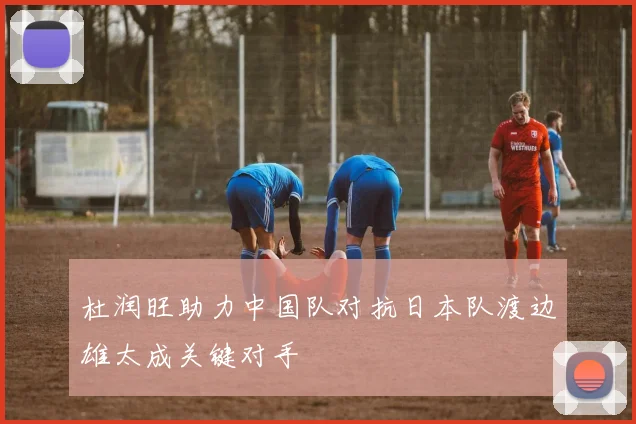杜润旺助力中国队对抗日本队渡边雄太成关键对手