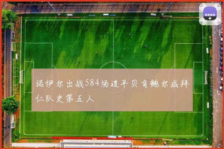 诺伊尔出战584场追平贝肯鲍尔成拜仁队史第五人
