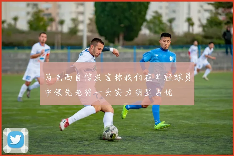 马克西自信发言称我们在年轻球员中领先老将一头实力明显占优