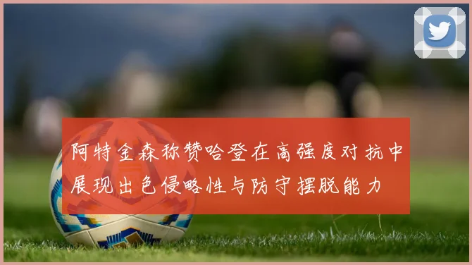 阿特金森称赞哈登在高强度对抗中展现出色侵略性与防守摆脱能力