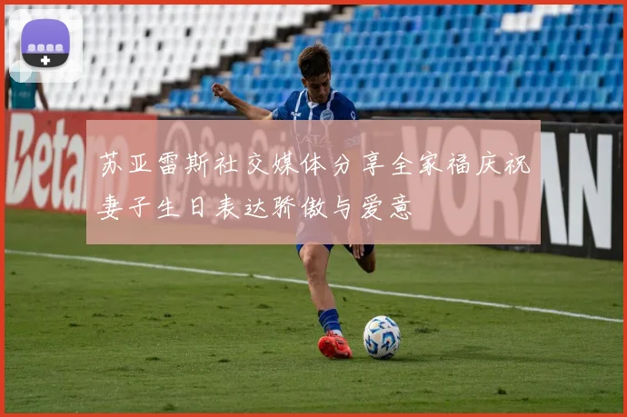 苏亚雷斯社交媒体分享全家福庆祝妻子生日表达骄傲与爱意