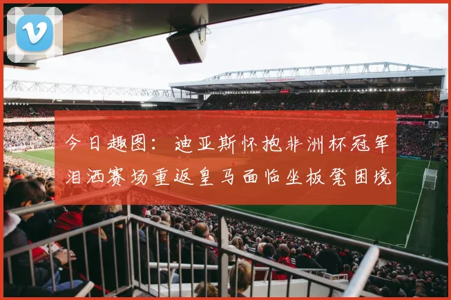 今日趣图:迪亚斯怀抱非洲杯冠军泪洒赛场重返皇马面临坐板凳困境