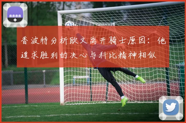 香波特分析欧文离开骑士原因：他追求胜利的决心与科比精神相似