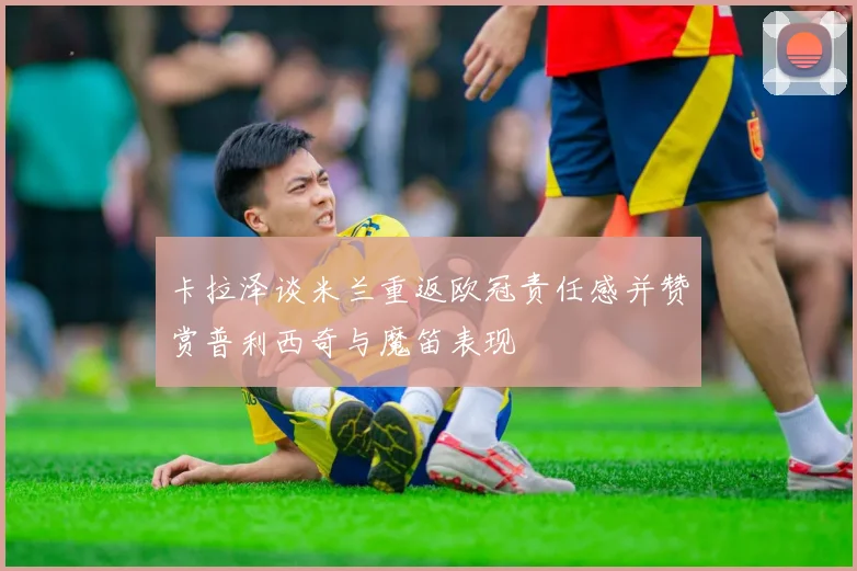卡拉泽谈米兰重返欧冠责任感并赞赏普利西奇与魔笛表现