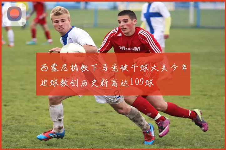 西蒙尼执教下马竞破千球大关今年进球数创历史新高达109球