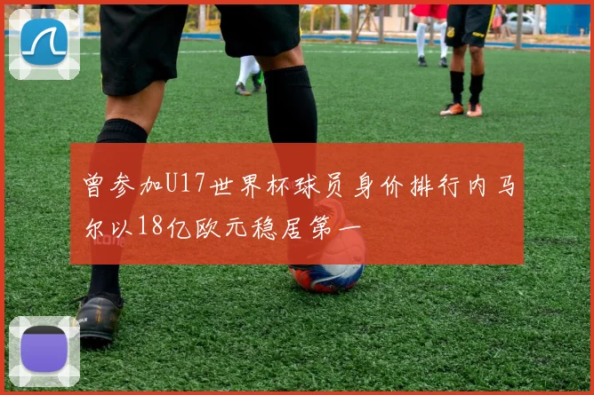 曾参加U17世界杯球员身价排行内马尔以18亿欧元稳居第一