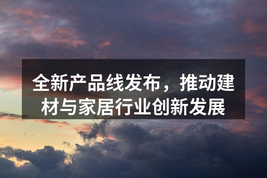 全新产品线发布，推动建材与家居行业创新发展